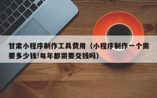 辽阳甘肃小程序制作工具费用（小程序制作一个需要多少钱!每年都需要交钱吗）