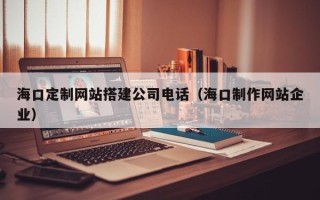 辽阳海口定制网站搭建公司电话（海口制作网站企业）