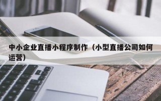 辽阳中小企业直播小程序制作（小型直播公司如何运营）