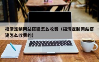 辽阳福清定制网站搭建怎么收费（福清定制网站搭建怎么收费的）