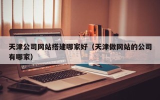 辽阳天津公司网站搭建哪家好（天津做网站的公司有哪家）
