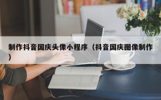 辽阳制作抖音国庆头像小程序（抖音国庆图像制作）
