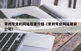 辽阳常州专业的网站搭建价格（常州专业网站建设公司）