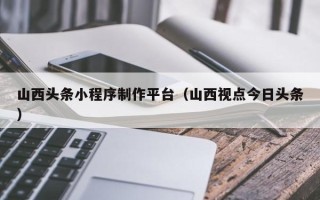 辽阳山西头条小程序制作平台（山西视点今日头条）